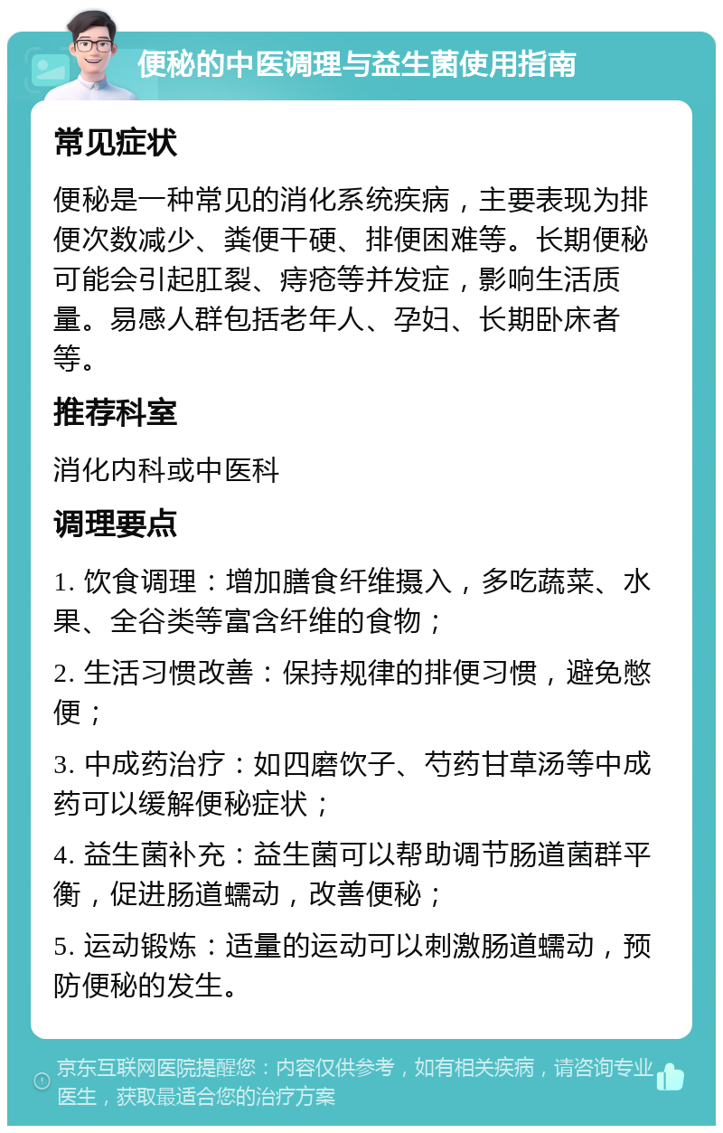 便秘的中医调理与益生菌使用指南 常见症状 便秘是一种常见的消化系统疾病，主要表现为排便次数减少、粪便干硬、排便困难等。长期便秘可能会引起肛裂、痔疮等并发症，影响生活质量。易感人群包括老年人、孕妇、长期卧床者等。 推荐科室 消化内科或中医科 调理要点 1. 饮食调理：增加膳食纤维摄入，多吃蔬菜、水果、全谷类等富含纤维的食物； 2. 生活习惯改善：保持规律的排便习惯，避免憋便； 3. 中成药治疗：如四磨饮子、芍药甘草汤等中成药可以缓解便秘症状； 4. 益生菌补充：益生菌可以帮助调节肠道菌群平衡，促进肠道蠕动，改善便秘； 5. 运动锻炼：适量的运动可以刺激肠道蠕动，预防便秘的发生。