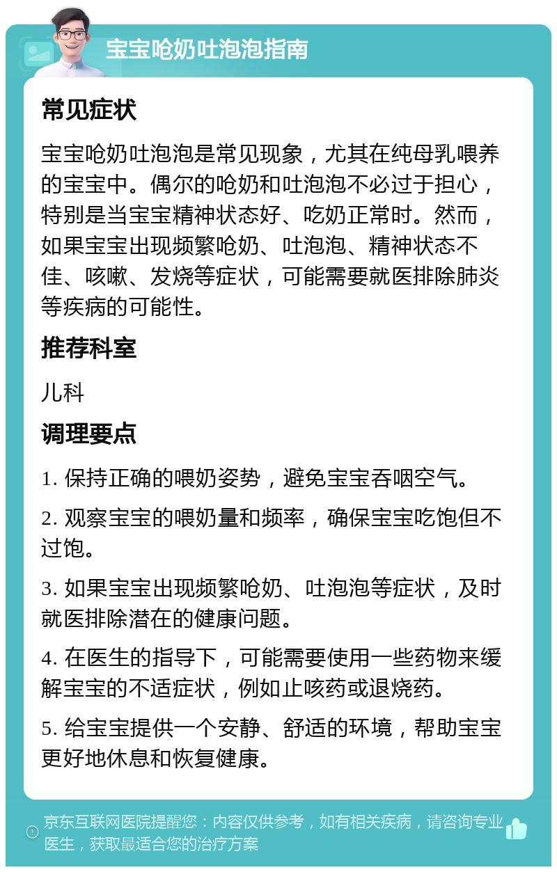 宝宝呛奶吐泡泡指南 常见症状 宝宝呛奶吐泡泡是常见现象，尤其在纯母乳喂养的宝宝中。偶尔的呛奶和吐泡泡不必过于担心，特别是当宝宝精神状态好、吃奶正常时。然而，如果宝宝出现频繁呛奶、吐泡泡、精神状态不佳、咳嗽、发烧等症状，可能需要就医排除肺炎等疾病的可能性。 推荐科室 儿科 调理要点 1. 保持正确的喂奶姿势，避免宝宝吞咽空气。 2. 观察宝宝的喂奶量和频率，确保宝宝吃饱但不过饱。 3. 如果宝宝出现频繁呛奶、吐泡泡等症状，及时就医排除潜在的健康问题。 4. 在医生的指导下，可能需要使用一些药物来缓解宝宝的不适症状，例如止咳药或退烧药。 5. 给宝宝提供一个安静、舒适的环境，帮助宝宝更好地休息和恢复健康。