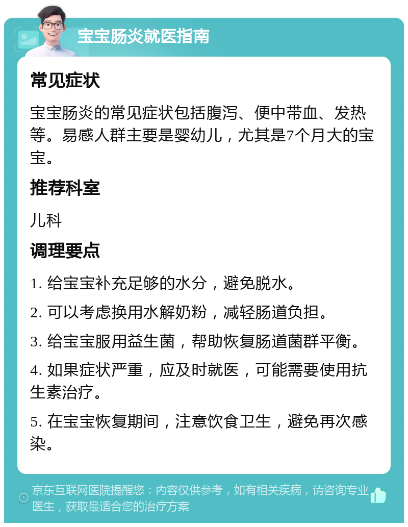 宝宝肠炎就医指南 常见症状 宝宝肠炎的常见症状包括腹泻、便中带血、发热等。易感人群主要是婴幼儿，尤其是7个月大的宝宝。 推荐科室 儿科 调理要点 1. 给宝宝补充足够的水分，避免脱水。 2. 可以考虑换用水解奶粉，减轻肠道负担。 3. 给宝宝服用益生菌，帮助恢复肠道菌群平衡。 4. 如果症状严重，应及时就医，可能需要使用抗生素治疗。 5. 在宝宝恢复期间，注意饮食卫生，避免再次感染。