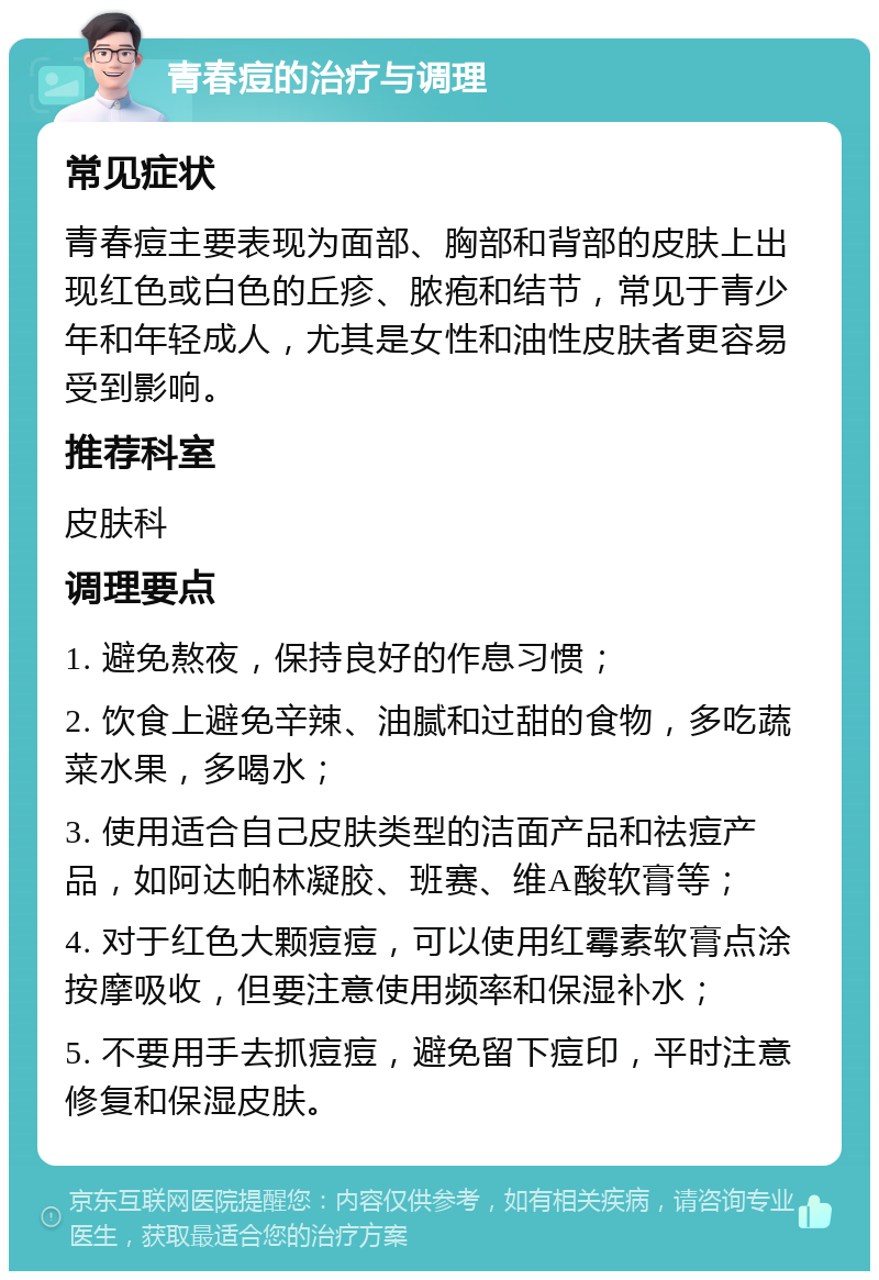 青春痘的治疗与调理 常见症状 青春痘主要表现为面部、胸部和背部的皮肤上出现红色或白色的丘疹、脓疱和结节，常见于青少年和年轻成人，尤其是女性和油性皮肤者更容易受到影响。 推荐科室 皮肤科 调理要点 1. 避免熬夜，保持良好的作息习惯； 2. 饮食上避免辛辣、油腻和过甜的食物，多吃蔬菜水果，多喝水； 3. 使用适合自己皮肤类型的洁面产品和祛痘产品，如阿达帕林凝胶、班赛、维A酸软膏等； 4. 对于红色大颗痘痘，可以使用红霉素软膏点涂按摩吸收，但要注意使用频率和保湿补水； 5. 不要用手去抓痘痘，避免留下痘印，平时注意修复和保湿皮肤。