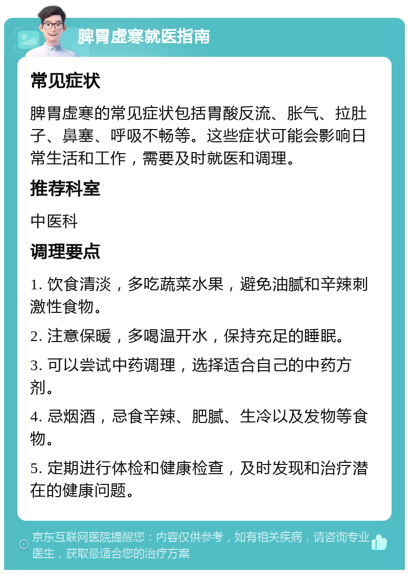 脾胃虚寒就医指南 常见症状 脾胃虚寒的常见症状包括胃酸反流、胀气、拉肚子、鼻塞、呼吸不畅等。这些症状可能会影响日常生活和工作，需要及时就医和调理。 推荐科室 中医科 调理要点 1. 饮食清淡，多吃蔬菜水果，避免油腻和辛辣刺激性食物。 2. 注意保暖，多喝温开水，保持充足的睡眠。 3. 可以尝试中药调理，选择适合自己的中药方剂。 4. 忌烟酒，忌食辛辣、肥腻、生冷以及发物等食物。 5. 定期进行体检和健康检查，及时发现和治疗潜在的健康问题。