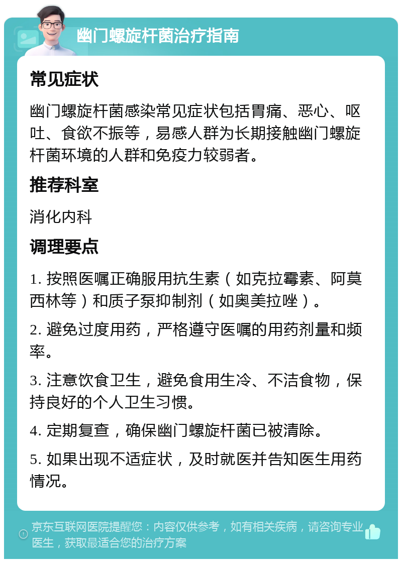 幽门螺旋杆菌治疗指南 常见症状 幽门螺旋杆菌感染常见症状包括胃痛、恶心、呕吐、食欲不振等，易感人群为长期接触幽门螺旋杆菌环境的人群和免疫力较弱者。 推荐科室 消化内科 调理要点 1. 按照医嘱正确服用抗生素（如克拉霉素、阿莫西林等）和质子泵抑制剂（如奥美拉唑）。 2. 避免过度用药，严格遵守医嘱的用药剂量和频率。 3. 注意饮食卫生，避免食用生冷、不洁食物，保持良好的个人卫生习惯。 4. 定期复查，确保幽门螺旋杆菌已被清除。 5. 如果出现不适症状，及时就医并告知医生用药情况。