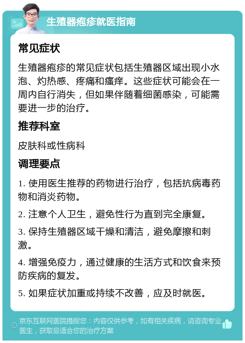 生殖器疱疹就医指南 常见症状 生殖器疱疹的常见症状包括生殖器区域出现小水泡、灼热感、疼痛和瘙痒。这些症状可能会在一周内自行消失，但如果伴随着细菌感染，可能需要进一步的治疗。 推荐科室 皮肤科或性病科 调理要点 1. 使用医生推荐的药物进行治疗，包括抗病毒药物和消炎药物。 2. 注意个人卫生，避免性行为直到完全康复。 3. 保持生殖器区域干燥和清洁，避免摩擦和刺激。 4. 增强免疫力，通过健康的生活方式和饮食来预防疾病的复发。 5. 如果症状加重或持续不改善，应及时就医。