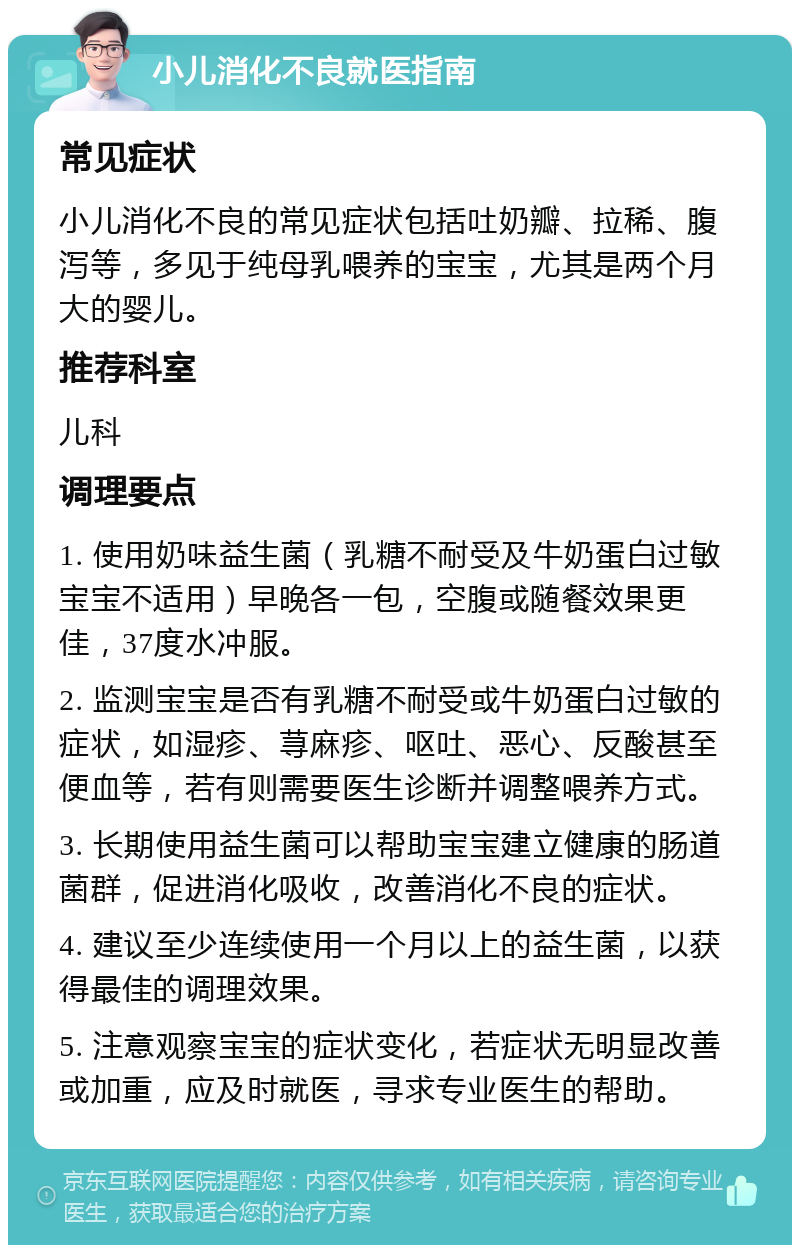 小儿消化不良就医指南 常见症状 小儿消化不良的常见症状包括吐奶瓣、拉稀、腹泻等，多见于纯母乳喂养的宝宝，尤其是两个月大的婴儿。 推荐科室 儿科 调理要点 1. 使用奶味益生菌（乳糖不耐受及牛奶蛋白过敏宝宝不适用）早晚各一包，空腹或随餐效果更佳，37度水冲服。 2. 监测宝宝是否有乳糖不耐受或牛奶蛋白过敏的症状，如湿疹、荨麻疹、呕吐、恶心、反酸甚至便血等，若有则需要医生诊断并调整喂养方式。 3. 长期使用益生菌可以帮助宝宝建立健康的肠道菌群，促进消化吸收，改善消化不良的症状。 4. 建议至少连续使用一个月以上的益生菌，以获得最佳的调理效果。 5. 注意观察宝宝的症状变化，若症状无明显改善或加重，应及时就医，寻求专业医生的帮助。