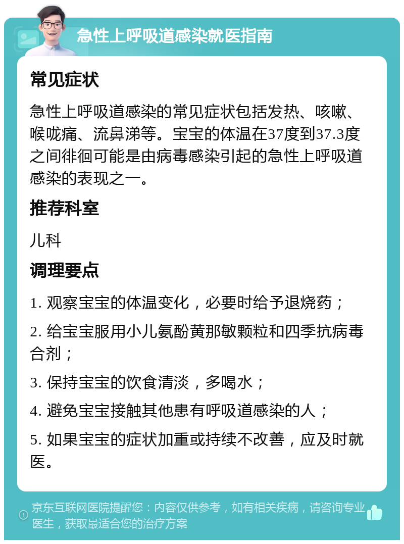 急性上呼吸道感染就医指南 常见症状 急性上呼吸道感染的常见症状包括发热、咳嗽、喉咙痛、流鼻涕等。宝宝的体温在37度到37.3度之间徘徊可能是由病毒感染引起的急性上呼吸道感染的表现之一。 推荐科室 儿科 调理要点 1. 观察宝宝的体温变化，必要时给予退烧药； 2. 给宝宝服用小儿氨酚黄那敏颗粒和四季抗病毒合剂； 3. 保持宝宝的饮食清淡，多喝水； 4. 避免宝宝接触其他患有呼吸道感染的人； 5. 如果宝宝的症状加重或持续不改善，应及时就医。