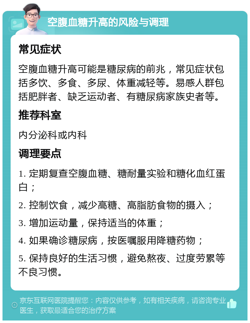 空腹血糖升高的风险与调理 常见症状 空腹血糖升高可能是糖尿病的前兆，常见症状包括多饮、多食、多尿、体重减轻等。易感人群包括肥胖者、缺乏运动者、有糖尿病家族史者等。 推荐科室 内分泌科或内科 调理要点 1. 定期复查空腹血糖、糖耐量实验和糖化血红蛋白； 2. 控制饮食，减少高糖、高脂肪食物的摄入； 3. 增加运动量，保持适当的体重； 4. 如果确诊糖尿病，按医嘱服用降糖药物； 5. 保持良好的生活习惯，避免熬夜、过度劳累等不良习惯。