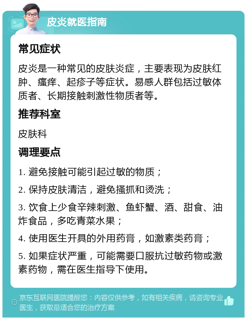 皮炎就医指南 常见症状 皮炎是一种常见的皮肤炎症，主要表现为皮肤红肿、瘙痒、起疹子等症状。易感人群包括过敏体质者、长期接触刺激性物质者等。 推荐科室 皮肤科 调理要点 1. 避免接触可能引起过敏的物质； 2. 保持皮肤清洁，避免搔抓和烫洗； 3. 饮食上少食辛辣刺激、鱼虾蟹、酒、甜食、油炸食品，多吃青菜水果； 4. 使用医生开具的外用药膏，如激素类药膏； 5. 如果症状严重，可能需要口服抗过敏药物或激素药物，需在医生指导下使用。