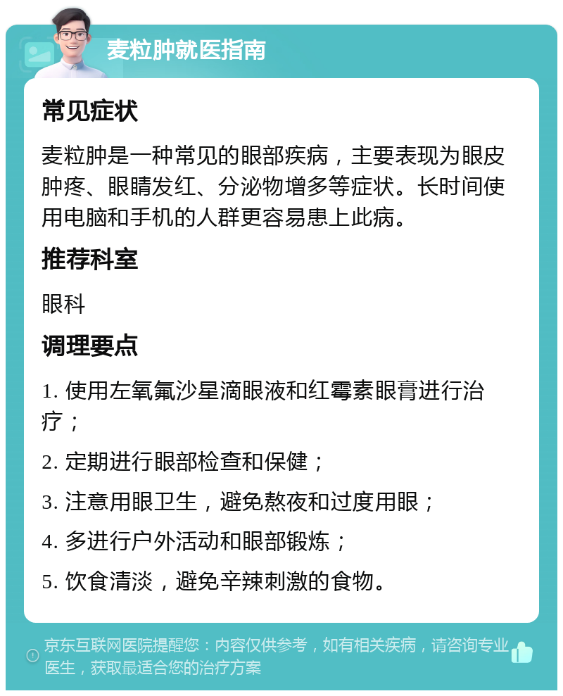 麦粒肿就医指南 常见症状 麦粒肿是一种常见的眼部疾病，主要表现为眼皮肿疼、眼睛发红、分泌物增多等症状。长时间使用电脑和手机的人群更容易患上此病。 推荐科室 眼科 调理要点 1. 使用左氧氟沙星滴眼液和红霉素眼膏进行治疗； 2. 定期进行眼部检查和保健； 3. 注意用眼卫生，避免熬夜和过度用眼； 4. 多进行户外活动和眼部锻炼； 5. 饮食清淡，避免辛辣刺激的食物。