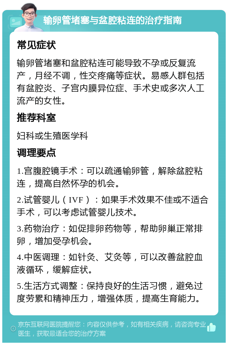 输卵管堵塞与盆腔粘连的治疗指南 常见症状 输卵管堵塞和盆腔粘连可能导致不孕或反复流产，月经不调，性交疼痛等症状。易感人群包括有盆腔炎、子宫内膜异位症、手术史或多次人工流产的女性。 推荐科室 妇科或生殖医学科 调理要点 1.宫腹腔镜手术：可以疏通输卵管，解除盆腔粘连，提高自然怀孕的机会。 2.试管婴儿（IVF）：如果手术效果不佳或不适合手术，可以考虑试管婴儿技术。 3.药物治疗：如促排卵药物等，帮助卵巢正常排卵，增加受孕机会。 4.中医调理：如针灸、艾灸等，可以改善盆腔血液循环，缓解症状。 5.生活方式调整：保持良好的生活习惯，避免过度劳累和精神压力，增强体质，提高生育能力。