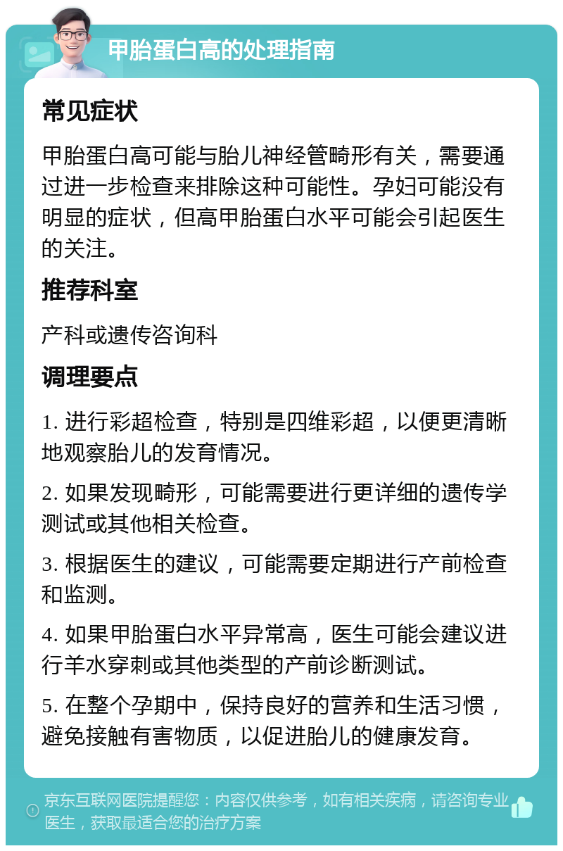 甲胎蛋白高的处理指南 常见症状 甲胎蛋白高可能与胎儿神经管畸形有关，需要通过进一步检查来排除这种可能性。孕妇可能没有明显的症状，但高甲胎蛋白水平可能会引起医生的关注。 推荐科室 产科或遗传咨询科 调理要点 1. 进行彩超检查，特别是四维彩超，以便更清晰地观察胎儿的发育情况。 2. 如果发现畸形，可能需要进行更详细的遗传学测试或其他相关检查。 3. 根据医生的建议，可能需要定期进行产前检查和监测。 4. 如果甲胎蛋白水平异常高，医生可能会建议进行羊水穿刺或其他类型的产前诊断测试。 5. 在整个孕期中，保持良好的营养和生活习惯，避免接触有害物质，以促进胎儿的健康发育。