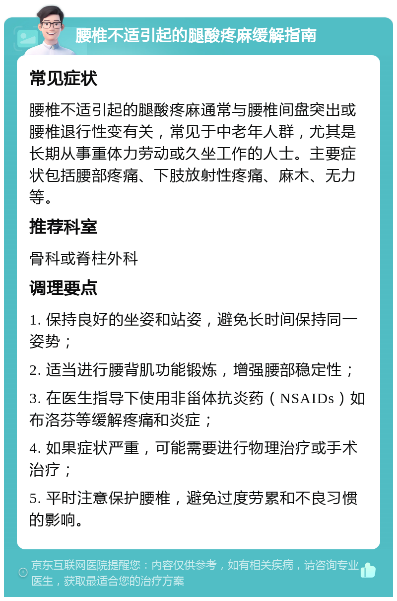 腰椎不适引起的腿酸疼麻缓解指南 常见症状 腰椎不适引起的腿酸疼麻通常与腰椎间盘突出或腰椎退行性变有关，常见于中老年人群，尤其是长期从事重体力劳动或久坐工作的人士。主要症状包括腰部疼痛、下肢放射性疼痛、麻木、无力等。 推荐科室 骨科或脊柱外科 调理要点 1. 保持良好的坐姿和站姿，避免长时间保持同一姿势； 2. 适当进行腰背肌功能锻炼，增强腰部稳定性； 3. 在医生指导下使用非甾体抗炎药（NSAIDs）如布洛芬等缓解疼痛和炎症； 4. 如果症状严重，可能需要进行物理治疗或手术治疗； 5. 平时注意保护腰椎，避免过度劳累和不良习惯的影响。