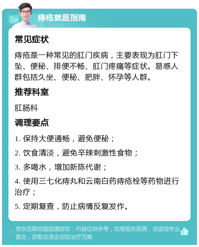 痔疮就医指南 常见症状 痔疮是一种常见的肛门疾病，主要表现为肛门下坠、便秘、排便不畅、肛门疼痛等症状。易感人群包括久坐、便秘、肥胖、怀孕等人群。 推荐科室 肛肠科 调理要点 1. 保持大便通畅，避免便秘； 2. 饮食清淡，避免辛辣刺激性食物； 3. 多喝水，增加新陈代谢； 4. 使用三七化痔丸和云南白药痔疮栓等药物进行治疗； 5. 定期复查，防止病情反复发作。