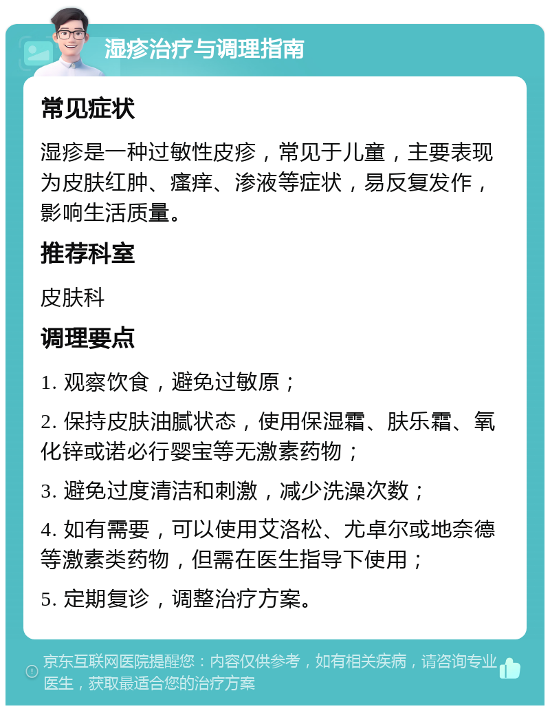 湿疹治疗与调理指南 常见症状 湿疹是一种过敏性皮疹，常见于儿童，主要表现为皮肤红肿、瘙痒、渗液等症状，易反复发作，影响生活质量。 推荐科室 皮肤科 调理要点 1. 观察饮食，避免过敏原； 2. 保持皮肤油腻状态，使用保湿霜、肤乐霜、氧化锌或诺必行婴宝等无激素药物； 3. 避免过度清洁和刺激，减少洗澡次数； 4. 如有需要，可以使用艾洛松、尤卓尔或地奈德等激素类药物，但需在医生指导下使用； 5. 定期复诊，调整治疗方案。