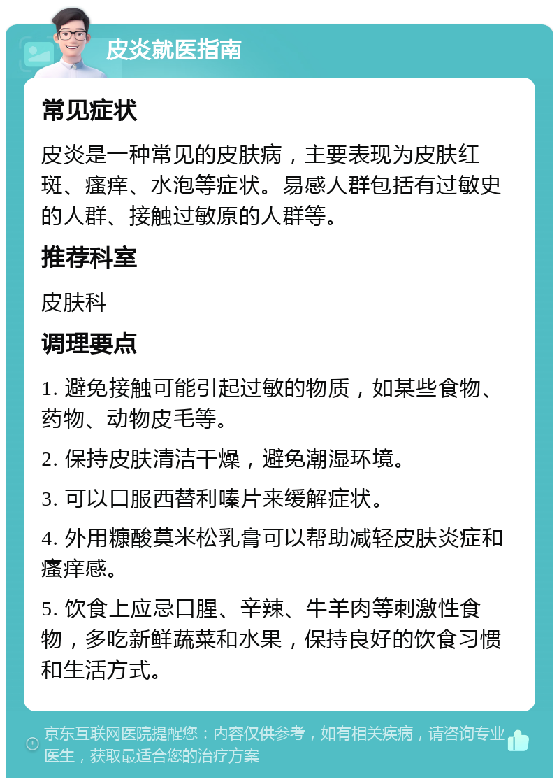 皮炎就医指南 常见症状 皮炎是一种常见的皮肤病，主要表现为皮肤红斑、瘙痒、水泡等症状。易感人群包括有过敏史的人群、接触过敏原的人群等。 推荐科室 皮肤科 调理要点 1. 避免接触可能引起过敏的物质，如某些食物、药物、动物皮毛等。 2. 保持皮肤清洁干燥，避免潮湿环境。 3. 可以口服西替利嗪片来缓解症状。 4. 外用糠酸莫米松乳膏可以帮助减轻皮肤炎症和瘙痒感。 5. 饮食上应忌口腥、辛辣、牛羊肉等刺激性食物，多吃新鲜蔬菜和水果，保持良好的饮食习惯和生活方式。