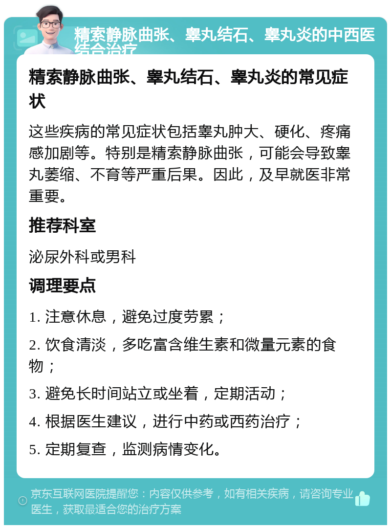 精索静脉曲张、睾丸结石、睾丸炎的中西医结合治疗 精索静脉曲张、睾丸结石、睾丸炎的常见症状 这些疾病的常见症状包括睾丸肿大、硬化、疼痛感加剧等。特别是精索静脉曲张，可能会导致睾丸萎缩、不育等严重后果。因此，及早就医非常重要。 推荐科室 泌尿外科或男科 调理要点 1. 注意休息，避免过度劳累； 2. 饮食清淡，多吃富含维生素和微量元素的食物； 3. 避免长时间站立或坐着，定期活动； 4. 根据医生建议，进行中药或西药治疗； 5. 定期复查，监测病情变化。