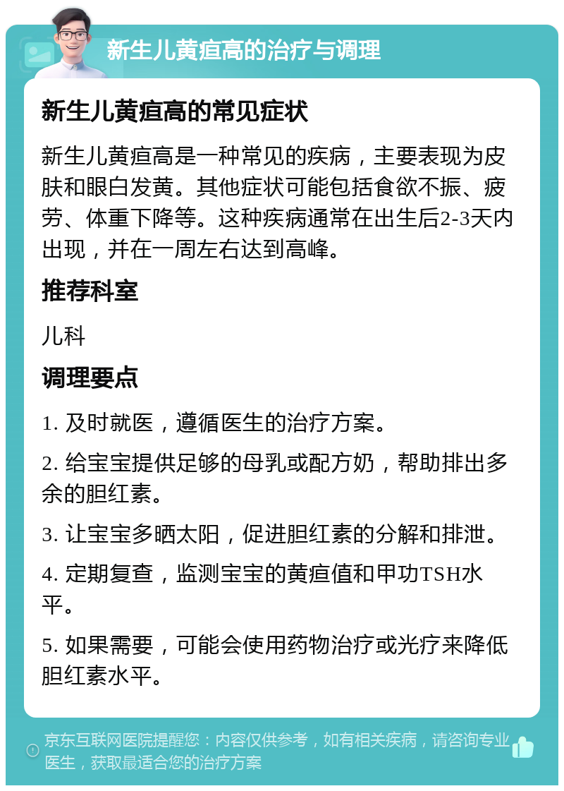 新生儿黄疸高的治疗与调理 新生儿黄疸高的常见症状 新生儿黄疸高是一种常见的疾病，主要表现为皮肤和眼白发黄。其他症状可能包括食欲不振、疲劳、体重下降等。这种疾病通常在出生后2-3天内出现，并在一周左右达到高峰。 推荐科室 儿科 调理要点 1. 及时就医，遵循医生的治疗方案。 2. 给宝宝提供足够的母乳或配方奶，帮助排出多余的胆红素。 3. 让宝宝多晒太阳，促进胆红素的分解和排泄。 4. 定期复查，监测宝宝的黄疸值和甲功TSH水平。 5. 如果需要，可能会使用药物治疗或光疗来降低胆红素水平。