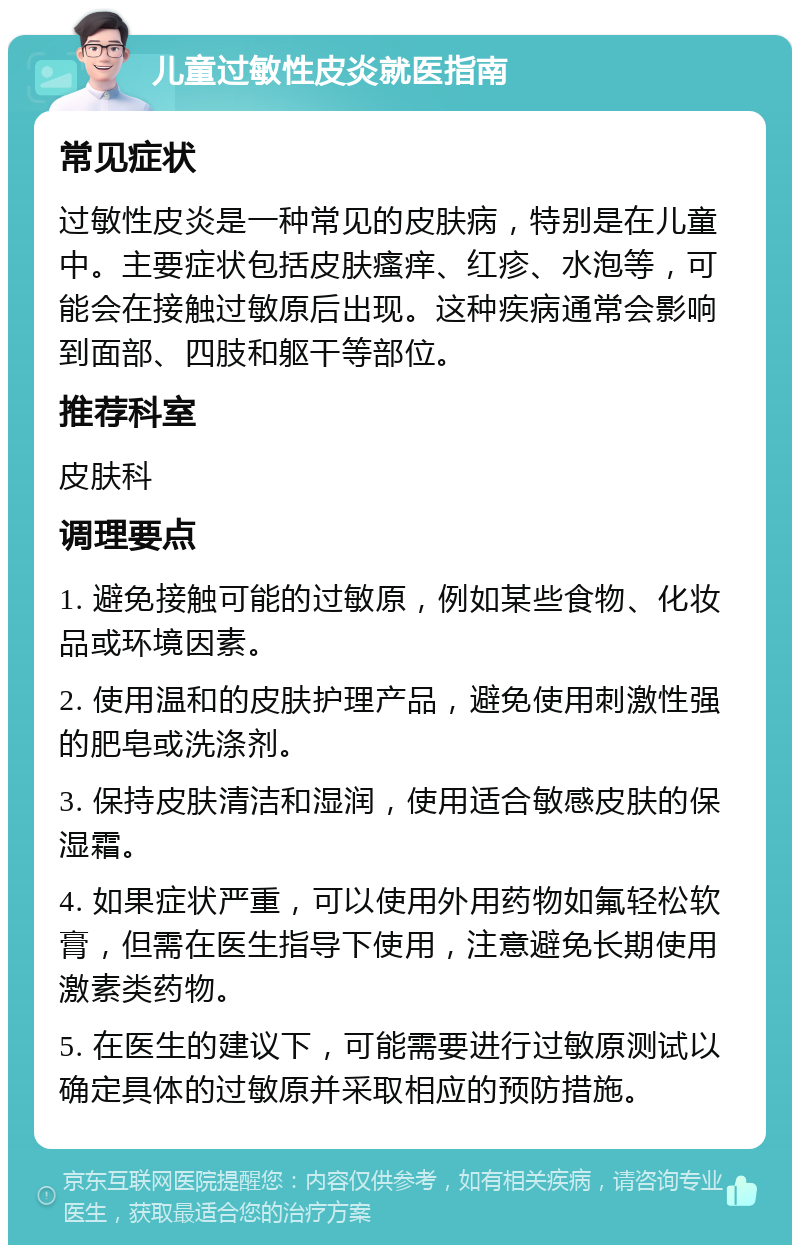 儿童过敏性皮炎就医指南 常见症状 过敏性皮炎是一种常见的皮肤病，特别是在儿童中。主要症状包括皮肤瘙痒、红疹、水泡等，可能会在接触过敏原后出现。这种疾病通常会影响到面部、四肢和躯干等部位。 推荐科室 皮肤科 调理要点 1. 避免接触可能的过敏原，例如某些食物、化妆品或环境因素。 2. 使用温和的皮肤护理产品，避免使用刺激性强的肥皂或洗涤剂。 3. 保持皮肤清洁和湿润，使用适合敏感皮肤的保湿霜。 4. 如果症状严重，可以使用外用药物如氟轻松软膏，但需在医生指导下使用，注意避免长期使用激素类药物。 5. 在医生的建议下，可能需要进行过敏原测试以确定具体的过敏原并采取相应的预防措施。