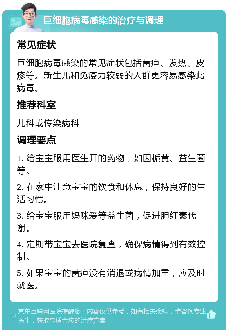 巨细胞病毒感染的治疗与调理 常见症状 巨细胞病毒感染的常见症状包括黄疸、发热、皮疹等。新生儿和免疫力较弱的人群更容易感染此病毒。 推荐科室 儿科或传染病科 调理要点 1. 给宝宝服用医生开的药物，如因栀黄、益生菌等。 2. 在家中注意宝宝的饮食和休息，保持良好的生活习惯。 3. 给宝宝服用妈咪爱等益生菌，促进胆红素代谢。 4. 定期带宝宝去医院复查，确保病情得到有效控制。 5. 如果宝宝的黄疸没有消退或病情加重，应及时就医。