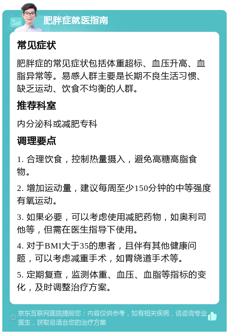 肥胖症就医指南 常见症状 肥胖症的常见症状包括体重超标、血压升高、血脂异常等。易感人群主要是长期不良生活习惯、缺乏运动、饮食不均衡的人群。 推荐科室 内分泌科或减肥专科 调理要点 1. 合理饮食，控制热量摄入，避免高糖高脂食物。 2. 增加运动量，建议每周至少150分钟的中等强度有氧运动。 3. 如果必要，可以考虑使用减肥药物，如奥利司他等，但需在医生指导下使用。 4. 对于BMI大于35的患者，且伴有其他健康问题，可以考虑减重手术，如胃绕道手术等。 5. 定期复查，监测体重、血压、血脂等指标的变化，及时调整治疗方案。