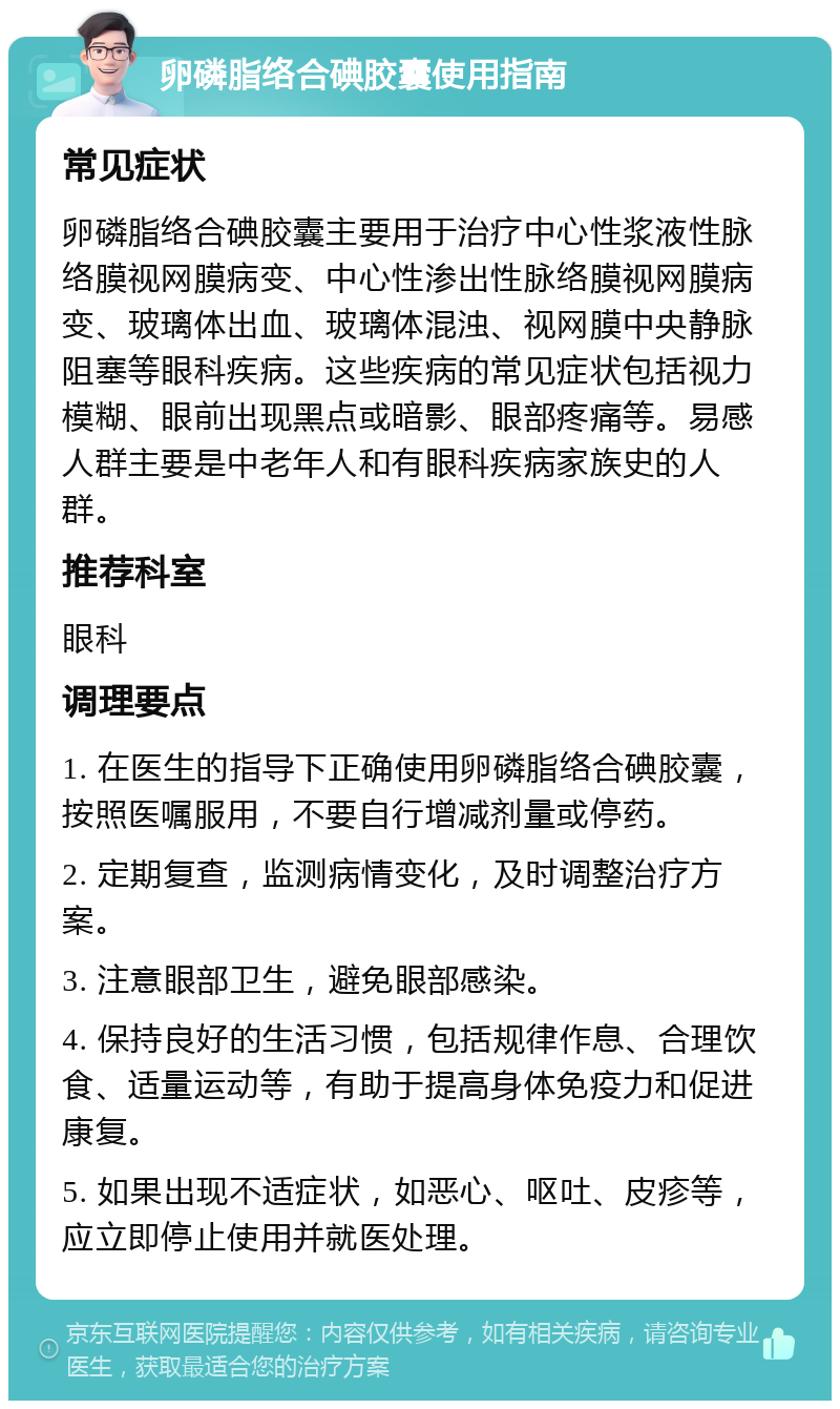 卵磷脂络合碘胶囊使用指南 常见症状 卵磷脂络合碘胶囊主要用于治疗中心性浆液性脉络膜视网膜病变、中心性渗出性脉络膜视网膜病变、玻璃体出血、玻璃体混浊、视网膜中央静脉阻塞等眼科疾病。这些疾病的常见症状包括视力模糊、眼前出现黑点或暗影、眼部疼痛等。易感人群主要是中老年人和有眼科疾病家族史的人群。 推荐科室 眼科 调理要点 1. 在医生的指导下正确使用卵磷脂络合碘胶囊，按照医嘱服用，不要自行增减剂量或停药。 2. 定期复查，监测病情变化，及时调整治疗方案。 3. 注意眼部卫生，避免眼部感染。 4. 保持良好的生活习惯，包括规律作息、合理饮食、适量运动等，有助于提高身体免疫力和促进康复。 5. 如果出现不适症状，如恶心、呕吐、皮疹等，应立即停止使用并就医处理。