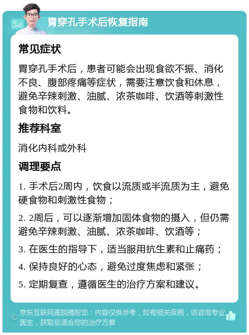 胃穿孔手术后恢复指南 常见症状 胃穿孔手术后，患者可能会出现食欲不振、消化不良、腹部疼痛等症状，需要注意饮食和休息，避免辛辣刺激、油腻、浓茶咖啡、饮酒等刺激性食物和饮料。 推荐科室 消化内科或外科 调理要点 1. 手术后2周内，饮食以流质或半流质为主，避免硬食物和刺激性食物； 2. 2周后，可以逐渐增加固体食物的摄入，但仍需避免辛辣刺激、油腻、浓茶咖啡、饮酒等； 3. 在医生的指导下，适当服用抗生素和止痛药； 4. 保持良好的心态，避免过度焦虑和紧张； 5. 定期复查，遵循医生的治疗方案和建议。