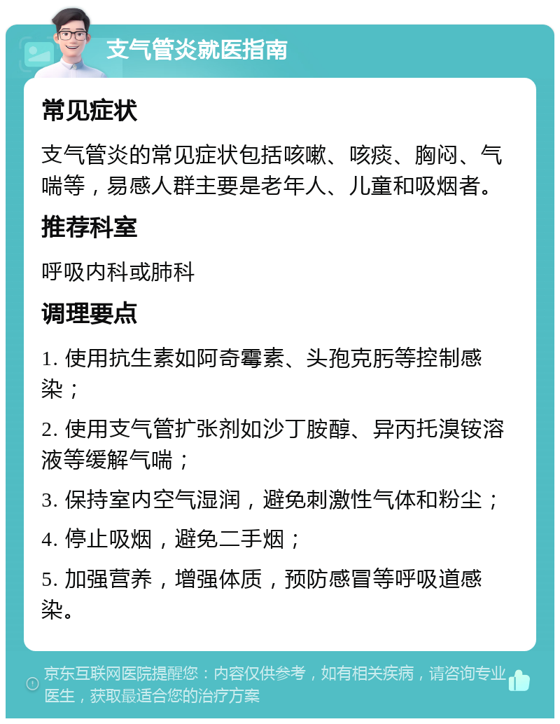 支气管炎就医指南 常见症状 支气管炎的常见症状包括咳嗽、咳痰、胸闷、气喘等，易感人群主要是老年人、儿童和吸烟者。 推荐科室 呼吸内科或肺科 调理要点 1. 使用抗生素如阿奇霉素、头孢克肟等控制感染； 2. 使用支气管扩张剂如沙丁胺醇、异丙托溴铵溶液等缓解气喘； 3. 保持室内空气湿润，避免刺激性气体和粉尘； 4. 停止吸烟，避免二手烟； 5. 加强营养，增强体质，预防感冒等呼吸道感染。