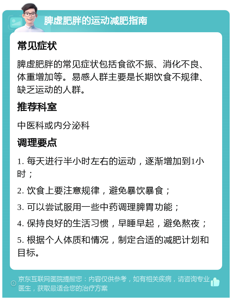 脾虚肥胖的运动减肥指南 常见症状 脾虚肥胖的常见症状包括食欲不振、消化不良、体重增加等。易感人群主要是长期饮食不规律、缺乏运动的人群。 推荐科室 中医科或内分泌科 调理要点 1. 每天进行半小时左右的运动，逐渐增加到1小时； 2. 饮食上要注意规律，避免暴饮暴食； 3. 可以尝试服用一些中药调理脾胃功能； 4. 保持良好的生活习惯，早睡早起，避免熬夜； 5. 根据个人体质和情况，制定合适的减肥计划和目标。