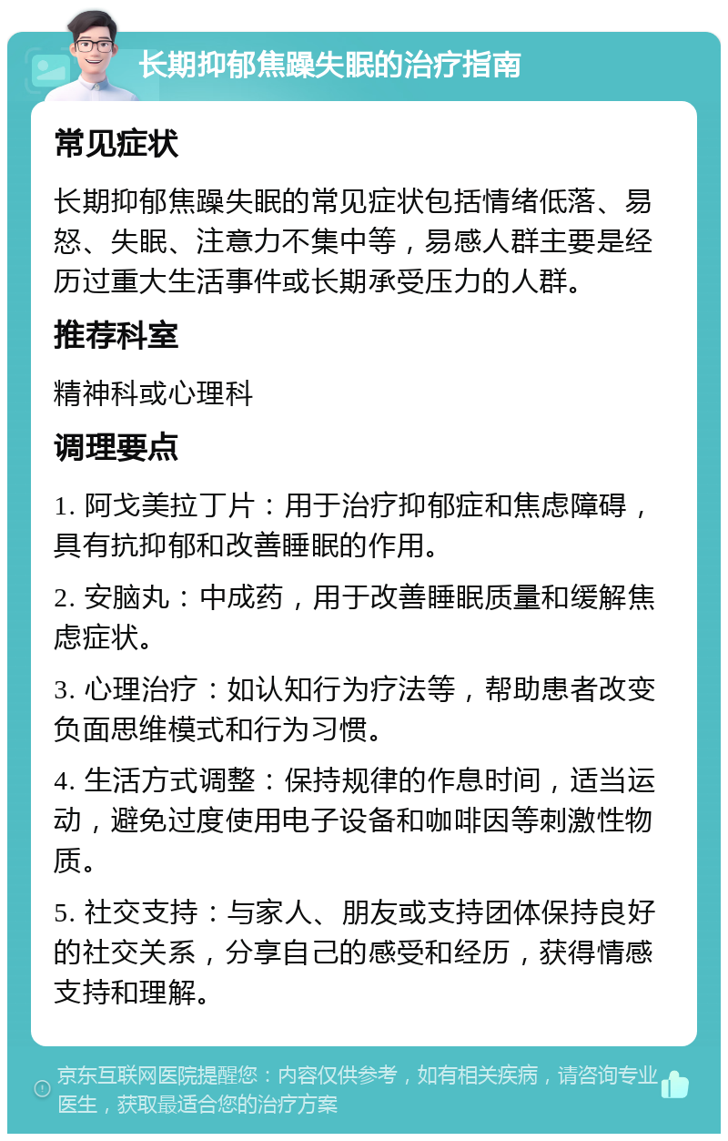 长期抑郁焦躁失眠的治疗指南 常见症状 长期抑郁焦躁失眠的常见症状包括情绪低落、易怒、失眠、注意力不集中等，易感人群主要是经历过重大生活事件或长期承受压力的人群。 推荐科室 精神科或心理科 调理要点 1. 阿戈美拉丁片：用于治疗抑郁症和焦虑障碍，具有抗抑郁和改善睡眠的作用。 2. 安脑丸：中成药，用于改善睡眠质量和缓解焦虑症状。 3. 心理治疗：如认知行为疗法等，帮助患者改变负面思维模式和行为习惯。 4. 生活方式调整：保持规律的作息时间，适当运动，避免过度使用电子设备和咖啡因等刺激性物质。 5. 社交支持：与家人、朋友或支持团体保持良好的社交关系，分享自己的感受和经历，获得情感支持和理解。