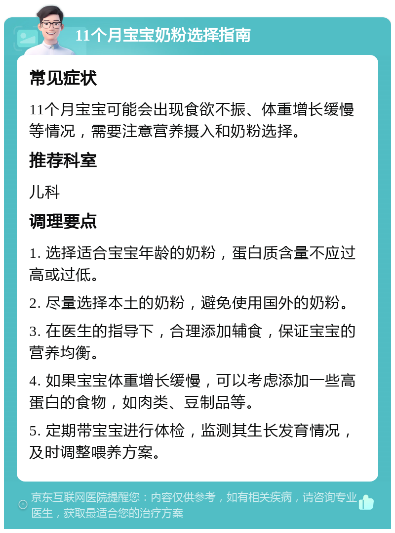 11个月宝宝奶粉选择指南 常见症状 11个月宝宝可能会出现食欲不振、体重增长缓慢等情况，需要注意营养摄入和奶粉选择。 推荐科室 儿科 调理要点 1. 选择适合宝宝年龄的奶粉，蛋白质含量不应过高或过低。 2. 尽量选择本土的奶粉，避免使用国外的奶粉。 3. 在医生的指导下，合理添加辅食，保证宝宝的营养均衡。 4. 如果宝宝体重增长缓慢，可以考虑添加一些高蛋白的食物，如肉类、豆制品等。 5. 定期带宝宝进行体检，监测其生长发育情况，及时调整喂养方案。