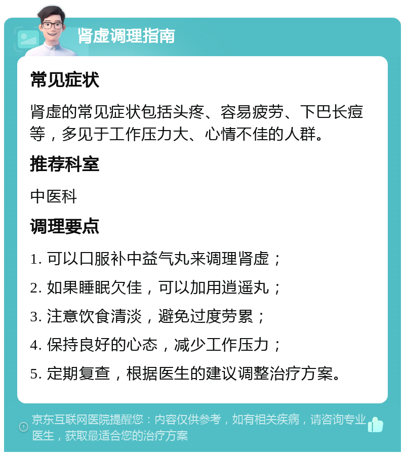 肾虚调理指南 常见症状 肾虚的常见症状包括头疼、容易疲劳、下巴长痘等，多见于工作压力大、心情不佳的人群。 推荐科室 中医科 调理要点 1. 可以口服补中益气丸来调理肾虚； 2. 如果睡眠欠佳，可以加用逍遥丸； 3. 注意饮食清淡，避免过度劳累； 4. 保持良好的心态，减少工作压力； 5. 定期复查，根据医生的建议调整治疗方案。