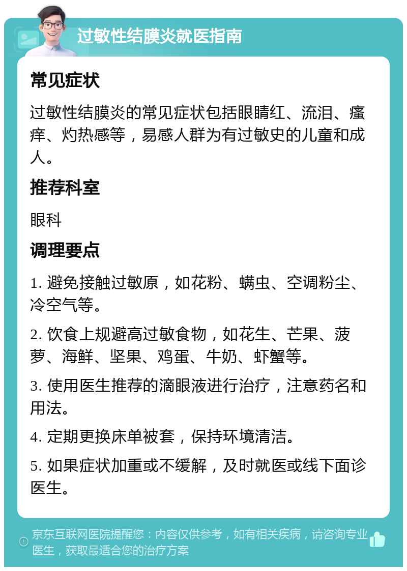 过敏性结膜炎就医指南 常见症状 过敏性结膜炎的常见症状包括眼睛红、流泪、瘙痒、灼热感等，易感人群为有过敏史的儿童和成人。 推荐科室 眼科 调理要点 1. 避免接触过敏原，如花粉、螨虫、空调粉尘、冷空气等。 2. 饮食上规避高过敏食物，如花生、芒果、菠萝、海鲜、坚果、鸡蛋、牛奶、虾蟹等。 3. 使用医生推荐的滴眼液进行治疗，注意药名和用法。 4. 定期更换床单被套，保持环境清洁。 5. 如果症状加重或不缓解，及时就医或线下面诊医生。