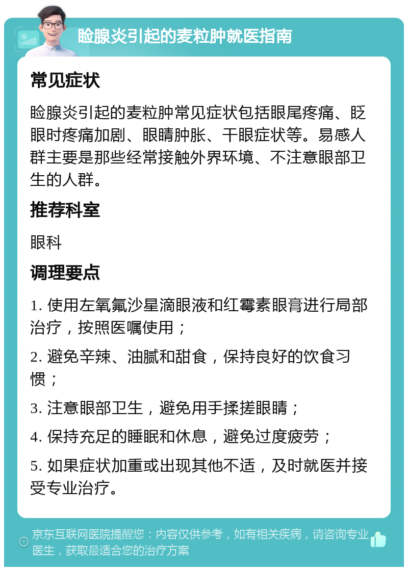 睑腺炎引起的麦粒肿就医指南 常见症状 睑腺炎引起的麦粒肿常见症状包括眼尾疼痛、眨眼时疼痛加剧、眼睛肿胀、干眼症状等。易感人群主要是那些经常接触外界环境、不注意眼部卫生的人群。 推荐科室 眼科 调理要点 1. 使用左氧氟沙星滴眼液和红霉素眼膏进行局部治疗，按照医嘱使用； 2. 避免辛辣、油腻和甜食，保持良好的饮食习惯； 3. 注意眼部卫生，避免用手揉搓眼睛； 4. 保持充足的睡眠和休息，避免过度疲劳； 5. 如果症状加重或出现其他不适，及时就医并接受专业治疗。