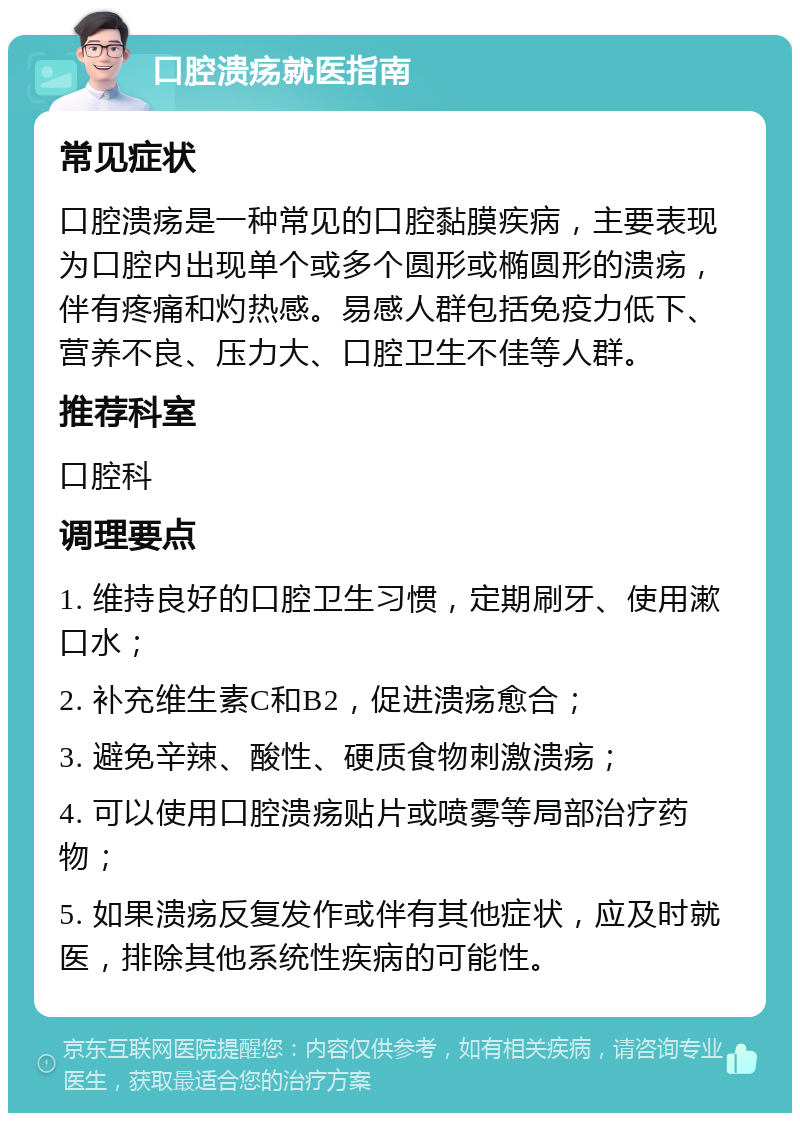 口腔溃疡就医指南 常见症状 口腔溃疡是一种常见的口腔黏膜疾病，主要表现为口腔内出现单个或多个圆形或椭圆形的溃疡，伴有疼痛和灼热感。易感人群包括免疫力低下、营养不良、压力大、口腔卫生不佳等人群。 推荐科室 口腔科 调理要点 1. 维持良好的口腔卫生习惯，定期刷牙、使用漱口水； 2. 补充维生素C和B2，促进溃疡愈合； 3. 避免辛辣、酸性、硬质食物刺激溃疡； 4. 可以使用口腔溃疡贴片或喷雾等局部治疗药物； 5. 如果溃疡反复发作或伴有其他症状，应及时就医，排除其他系统性疾病的可能性。