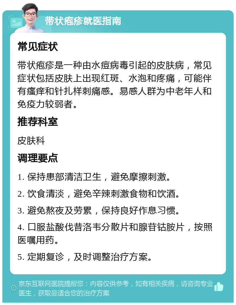 带状疱疹就医指南 常见症状 带状疱疹是一种由水痘病毒引起的皮肤病，常见症状包括皮肤上出现红斑、水泡和疼痛，可能伴有瘙痒和针扎样刺痛感。易感人群为中老年人和免疫力较弱者。 推荐科室 皮肤科 调理要点 1. 保持患部清洁卫生，避免摩擦刺激。 2. 饮食清淡，避免辛辣刺激食物和饮酒。 3. 避免熬夜及劳累，保持良好作息习惯。 4. 口服盐酸伐昔洛韦分散片和腺苷钴胺片，按照医嘱用药。 5. 定期复诊，及时调整治疗方案。