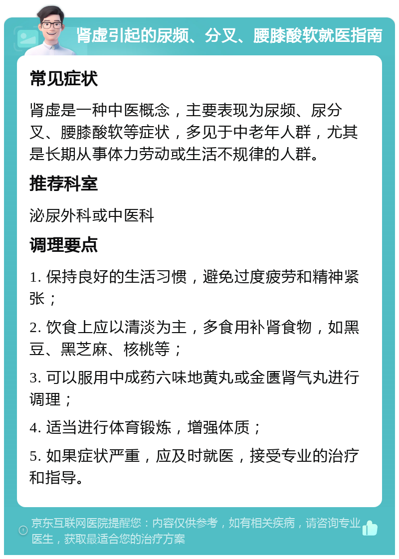 肾虚引起的尿频、分叉、腰膝酸软就医指南 常见症状 肾虚是一种中医概念，主要表现为尿频、尿分叉、腰膝酸软等症状，多见于中老年人群，尤其是长期从事体力劳动或生活不规律的人群。 推荐科室 泌尿外科或中医科 调理要点 1. 保持良好的生活习惯，避免过度疲劳和精神紧张； 2. 饮食上应以清淡为主，多食用补肾食物，如黑豆、黑芝麻、核桃等； 3. 可以服用中成药六味地黄丸或金匮肾气丸进行调理； 4. 适当进行体育锻炼，增强体质； 5. 如果症状严重，应及时就医，接受专业的治疗和指导。