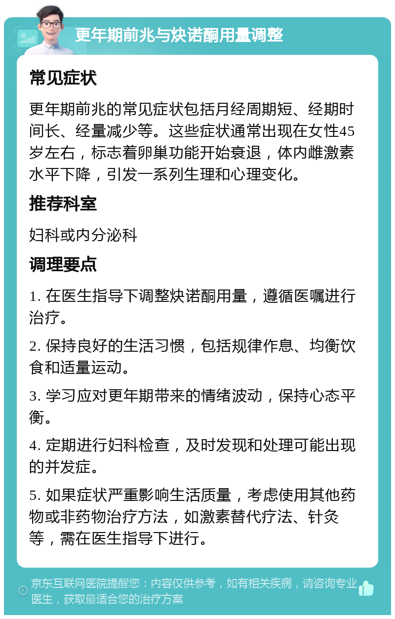 更年期前兆与炔诺酮用量调整 常见症状 更年期前兆的常见症状包括月经周期短、经期时间长、经量减少等。这些症状通常出现在女性45岁左右，标志着卵巢功能开始衰退，体内雌激素水平下降，引发一系列生理和心理变化。 推荐科室 妇科或内分泌科 调理要点 1. 在医生指导下调整炔诺酮用量，遵循医嘱进行治疗。 2. 保持良好的生活习惯，包括规律作息、均衡饮食和适量运动。 3. 学习应对更年期带来的情绪波动，保持心态平衡。 4. 定期进行妇科检查，及时发现和处理可能出现的并发症。 5. 如果症状严重影响生活质量，考虑使用其他药物或非药物治疗方法，如激素替代疗法、针灸等，需在医生指导下进行。