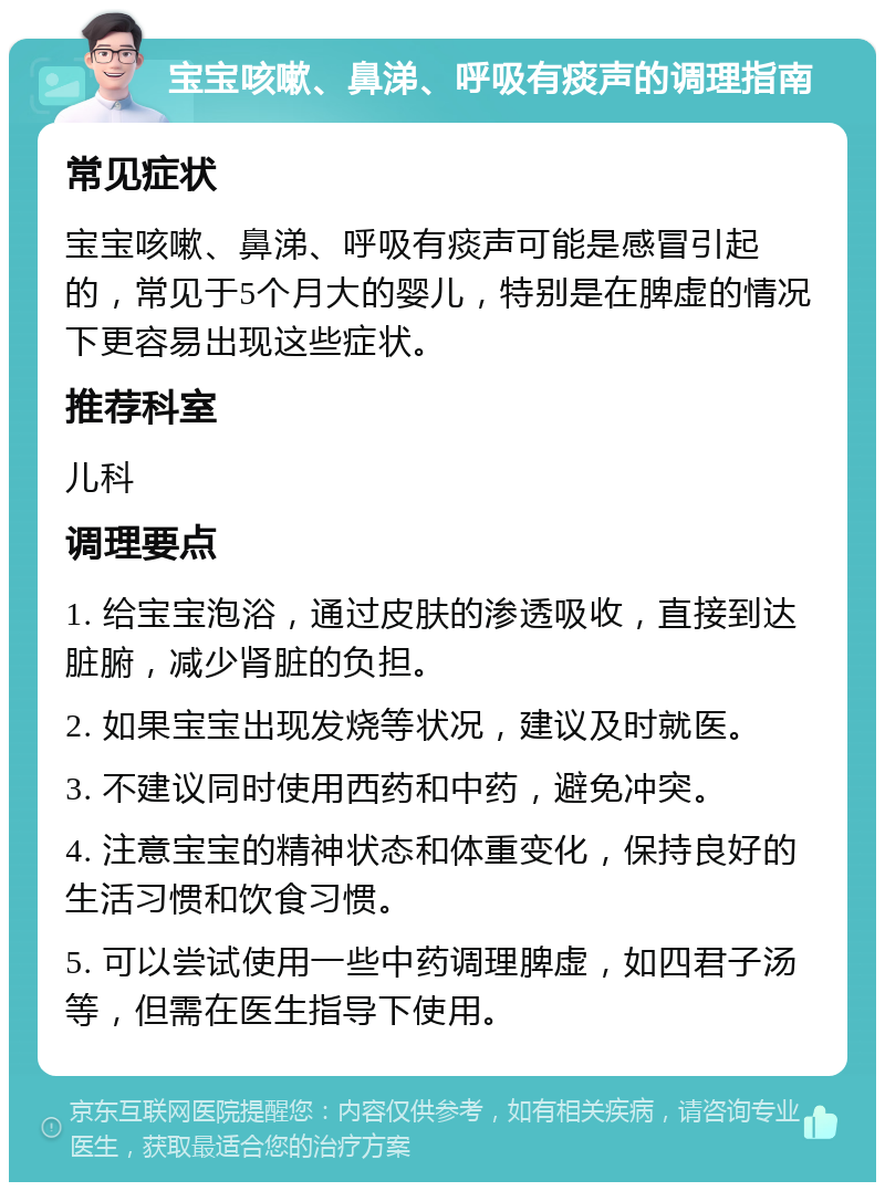 宝宝咳嗽、鼻涕、呼吸有痰声的调理指南 常见症状 宝宝咳嗽、鼻涕、呼吸有痰声可能是感冒引起的，常见于5个月大的婴儿，特别是在脾虚的情况下更容易出现这些症状。 推荐科室 儿科 调理要点 1. 给宝宝泡浴，通过皮肤的渗透吸收，直接到达脏腑，减少肾脏的负担。 2. 如果宝宝出现发烧等状况，建议及时就医。 3. 不建议同时使用西药和中药，避免冲突。 4. 注意宝宝的精神状态和体重变化，保持良好的生活习惯和饮食习惯。 5. 可以尝试使用一些中药调理脾虚，如四君子汤等，但需在医生指导下使用。