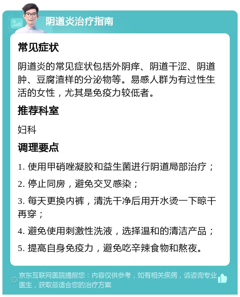 阴道炎治疗指南 常见症状 阴道炎的常见症状包括外阴痒、阴道干涩、阴道肿、豆腐渣样的分泌物等。易感人群为有过性生活的女性，尤其是免疫力较低者。 推荐科室 妇科 调理要点 1. 使用甲硝唑凝胶和益生菌进行阴道局部治疗； 2. 停止同房，避免交叉感染； 3. 每天更换内裤，清洗干净后用开水烫一下晾干再穿； 4. 避免使用刺激性洗液，选择温和的清洁产品； 5. 提高自身免疫力，避免吃辛辣食物和熬夜。