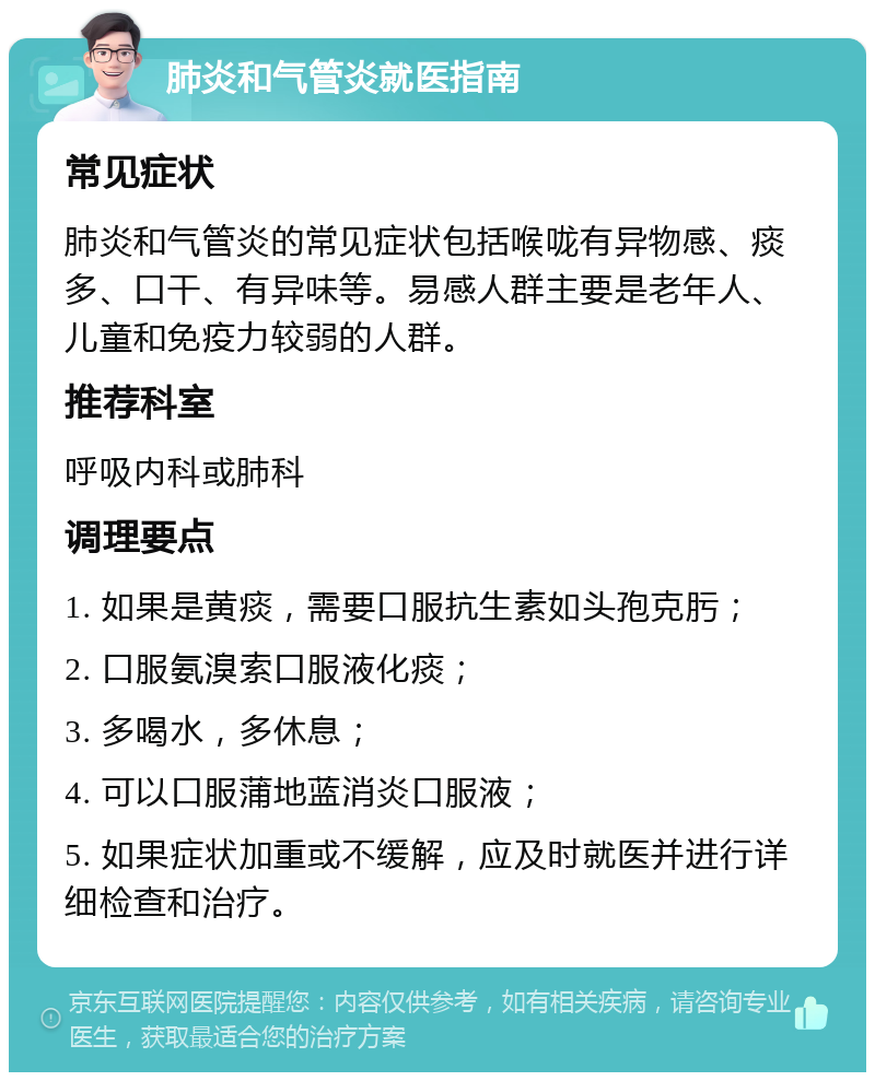 肺炎和气管炎就医指南 常见症状 肺炎和气管炎的常见症状包括喉咙有异物感、痰多、口干、有异味等。易感人群主要是老年人、儿童和免疫力较弱的人群。 推荐科室 呼吸内科或肺科 调理要点 1. 如果是黄痰，需要口服抗生素如头孢克肟； 2. 口服氨溴索口服液化痰； 3. 多喝水，多休息； 4. 可以口服蒲地蓝消炎口服液； 5. 如果症状加重或不缓解，应及时就医并进行详细检查和治疗。