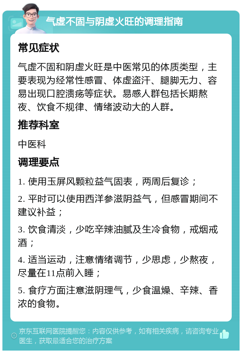 气虚不固与阴虚火旺的调理指南 常见症状 气虚不固和阴虚火旺是中医常见的体质类型，主要表现为经常性感冒、体虚盗汗、腿脚无力、容易出现口腔溃疡等症状。易感人群包括长期熬夜、饮食不规律、情绪波动大的人群。 推荐科室 中医科 调理要点 1. 使用玉屏风颗粒益气固表，两周后复诊； 2. 平时可以使用西洋参滋阴益气，但感冒期间不建议补益； 3. 饮食清淡，少吃辛辣油腻及生冷食物，戒烟戒酒； 4. 适当运动，注意情绪调节，少思虑，少熬夜，尽量在11点前入睡； 5. 食疗方面注意滋阴理气，少食温燥、辛辣、香浓的食物。