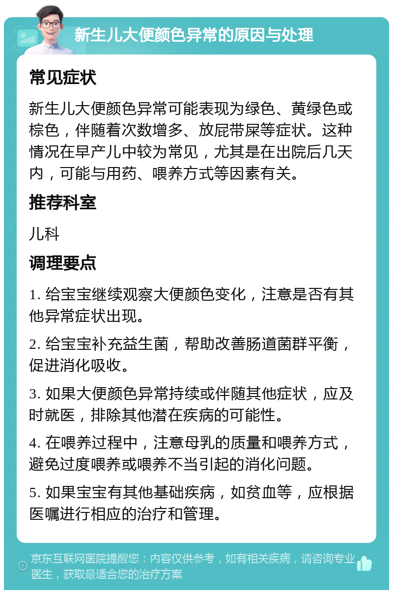 新生儿大便颜色异常的原因与处理 常见症状 新生儿大便颜色异常可能表现为绿色、黄绿色或棕色，伴随着次数增多、放屁带屎等症状。这种情况在早产儿中较为常见，尤其是在出院后几天内，可能与用药、喂养方式等因素有关。 推荐科室 儿科 调理要点 1. 给宝宝继续观察大便颜色变化，注意是否有其他异常症状出现。 2. 给宝宝补充益生菌，帮助改善肠道菌群平衡，促进消化吸收。 3. 如果大便颜色异常持续或伴随其他症状，应及时就医，排除其他潜在疾病的可能性。 4. 在喂养过程中，注意母乳的质量和喂养方式，避免过度喂养或喂养不当引起的消化问题。 5. 如果宝宝有其他基础疾病，如贫血等，应根据医嘱进行相应的治疗和管理。