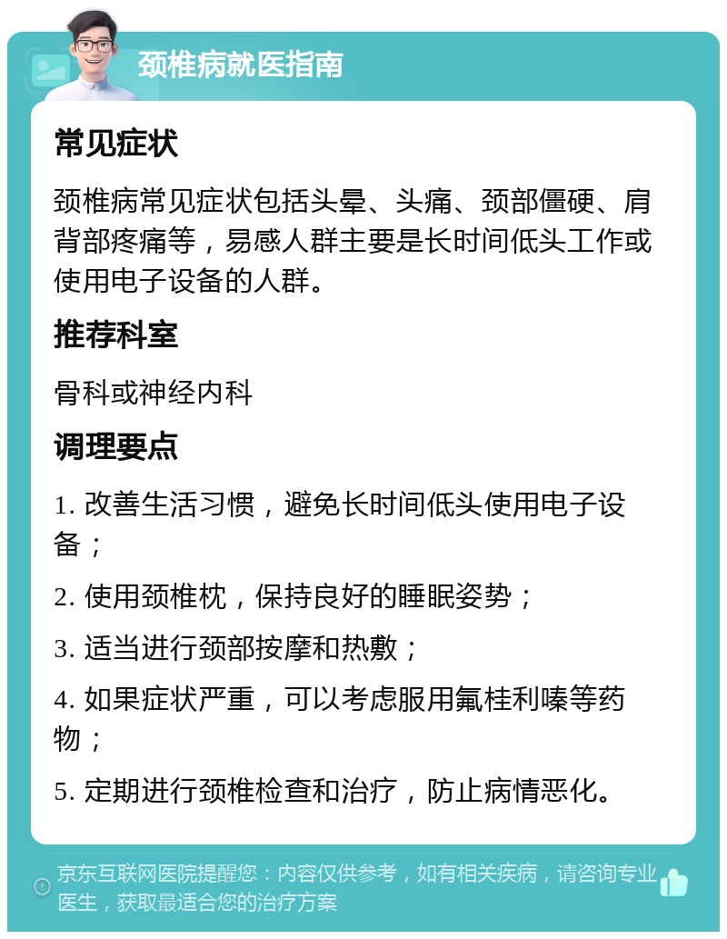 颈椎病就医指南 常见症状 颈椎病常见症状包括头晕、头痛、颈部僵硬、肩背部疼痛等，易感人群主要是长时间低头工作或使用电子设备的人群。 推荐科室 骨科或神经内科 调理要点 1. 改善生活习惯，避免长时间低头使用电子设备； 2. 使用颈椎枕，保持良好的睡眠姿势； 3. 适当进行颈部按摩和热敷； 4. 如果症状严重，可以考虑服用氟桂利嗪等药物； 5. 定期进行颈椎检查和治疗，防止病情恶化。