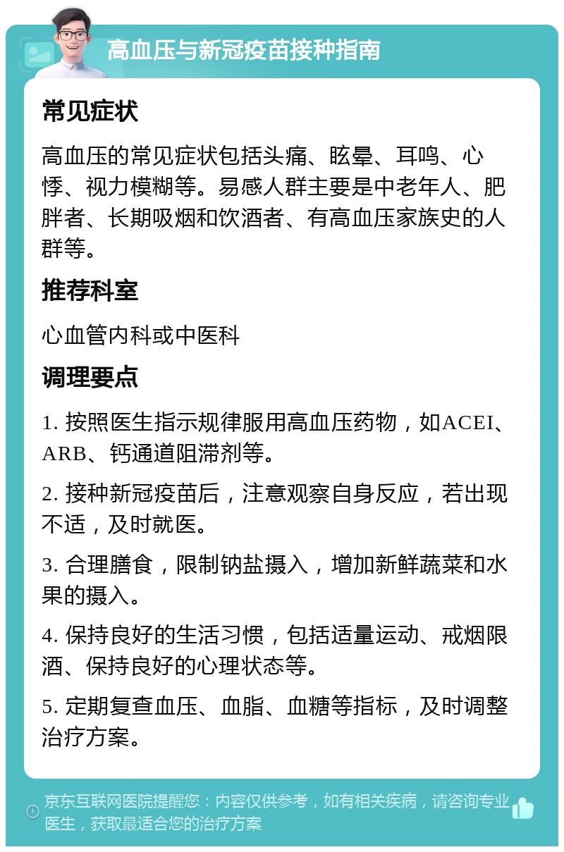 高血压与新冠疫苗接种指南 常见症状 高血压的常见症状包括头痛、眩晕、耳鸣、心悸、视力模糊等。易感人群主要是中老年人、肥胖者、长期吸烟和饮酒者、有高血压家族史的人群等。 推荐科室 心血管内科或中医科 调理要点 1. 按照医生指示规律服用高血压药物，如ACEI、ARB、钙通道阻滞剂等。 2. 接种新冠疫苗后，注意观察自身反应，若出现不适，及时就医。 3. 合理膳食，限制钠盐摄入，增加新鲜蔬菜和水果的摄入。 4. 保持良好的生活习惯，包括适量运动、戒烟限酒、保持良好的心理状态等。 5. 定期复查血压、血脂、血糖等指标，及时调整治疗方案。