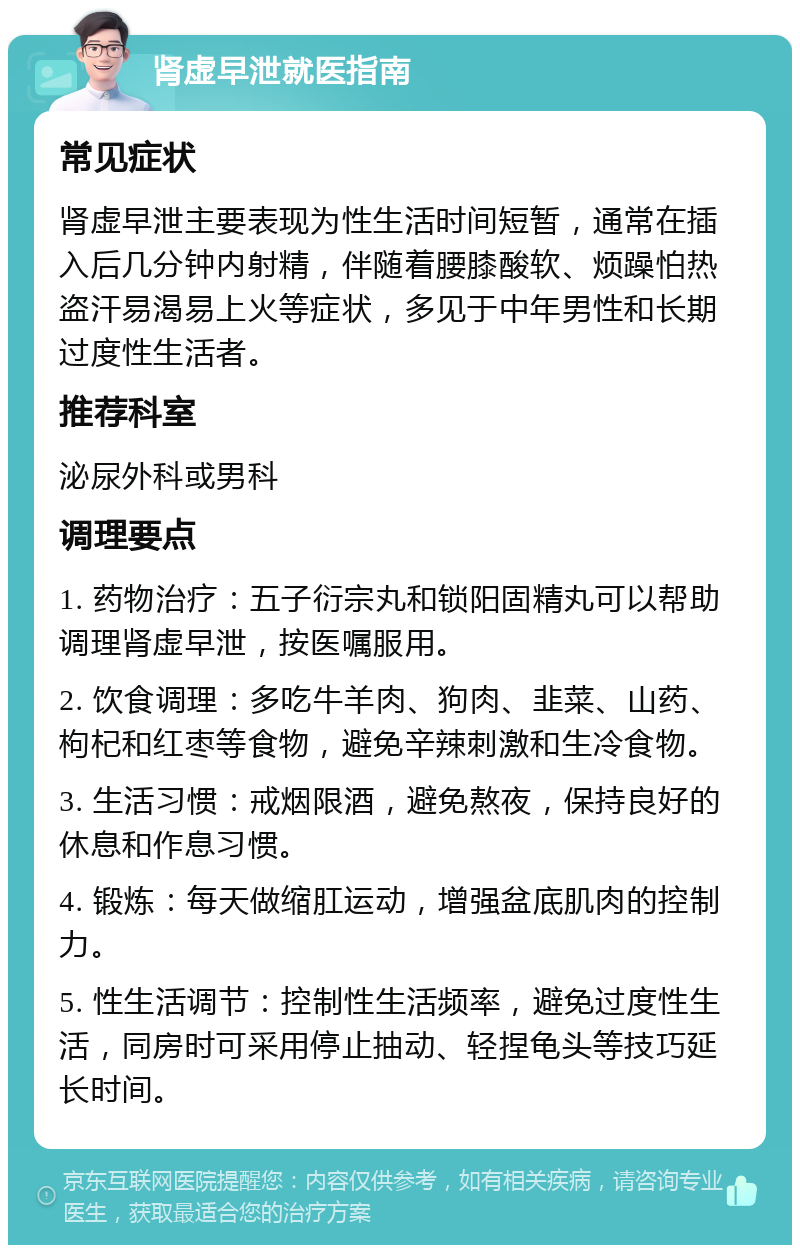 肾虚早泄就医指南 常见症状 肾虚早泄主要表现为性生活时间短暂，通常在插入后几分钟内射精，伴随着腰膝酸软、烦躁怕热盗汗易渴易上火等症状，多见于中年男性和长期过度性生活者。 推荐科室 泌尿外科或男科 调理要点 1. 药物治疗：五子衍宗丸和锁阳固精丸可以帮助调理肾虚早泄，按医嘱服用。 2. 饮食调理：多吃牛羊肉、狗肉、韭菜、山药、枸杞和红枣等食物，避免辛辣刺激和生冷食物。 3. 生活习惯：戒烟限酒，避免熬夜，保持良好的休息和作息习惯。 4. 锻炼：每天做缩肛运动，增强盆底肌肉的控制力。 5. 性生活调节：控制性生活频率，避免过度性生活，同房时可采用停止抽动、轻捏龟头等技巧延长时间。