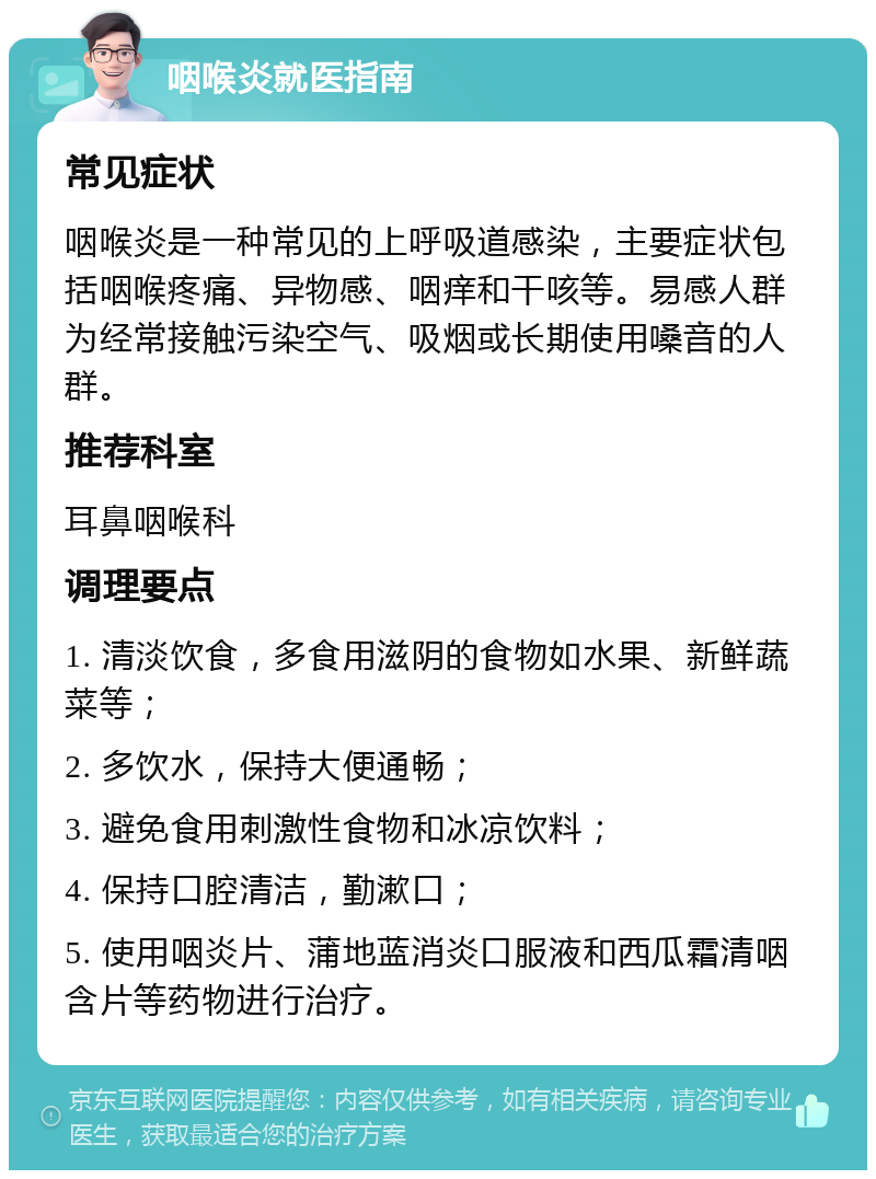 咽喉炎就医指南 常见症状 咽喉炎是一种常见的上呼吸道感染，主要症状包括咽喉疼痛、异物感、咽痒和干咳等。易感人群为经常接触污染空气、吸烟或长期使用嗓音的人群。 推荐科室 耳鼻咽喉科 调理要点 1. 清淡饮食，多食用滋阴的食物如水果、新鲜蔬菜等； 2. 多饮水，保持大便通畅； 3. 避免食用刺激性食物和冰凉饮料； 4. 保持口腔清洁，勤漱口； 5. 使用咽炎片、蒲地蓝消炎口服液和西瓜霜清咽含片等药物进行治疗。