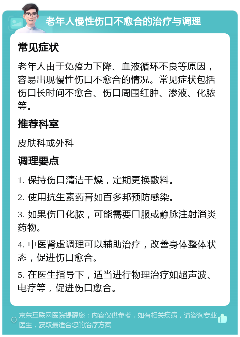 老年人慢性伤口不愈合的治疗与调理 常见症状 老年人由于免疫力下降、血液循环不良等原因，容易出现慢性伤口不愈合的情况。常见症状包括伤口长时间不愈合、伤口周围红肿、渗液、化脓等。 推荐科室 皮肤科或外科 调理要点 1. 保持伤口清洁干燥，定期更换敷料。 2. 使用抗生素药膏如百多邦预防感染。 3. 如果伤口化脓，可能需要口服或静脉注射消炎药物。 4. 中医肾虚调理可以辅助治疗，改善身体整体状态，促进伤口愈合。 5. 在医生指导下，适当进行物理治疗如超声波、电疗等，促进伤口愈合。