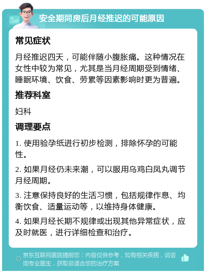 安全期同房后月经推迟的可能原因 常见症状 月经推迟四天，可能伴随小腹胀痛。这种情况在女性中较为常见，尤其是当月经周期受到情绪、睡眠环境、饮食、劳累等因素影响时更为普遍。 推荐科室 妇科 调理要点 1. 使用验孕纸进行初步检测，排除怀孕的可能性。 2. 如果月经仍未来潮，可以服用乌鸡白凤丸调节月经周期。 3. 注意保持良好的生活习惯，包括规律作息、均衡饮食、适量运动等，以维持身体健康。 4. 如果月经长期不规律或出现其他异常症状，应及时就医，进行详细检查和治疗。