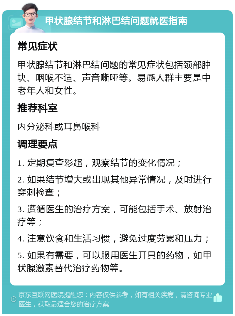 甲状腺结节和淋巴结问题就医指南 常见症状 甲状腺结节和淋巴结问题的常见症状包括颈部肿块、咽喉不适、声音嘶哑等。易感人群主要是中老年人和女性。 推荐科室 内分泌科或耳鼻喉科 调理要点 1. 定期复查彩超，观察结节的变化情况； 2. 如果结节增大或出现其他异常情况，及时进行穿刺检查； 3. 遵循医生的治疗方案，可能包括手术、放射治疗等； 4. 注意饮食和生活习惯，避免过度劳累和压力； 5. 如果有需要，可以服用医生开具的药物，如甲状腺激素替代治疗药物等。