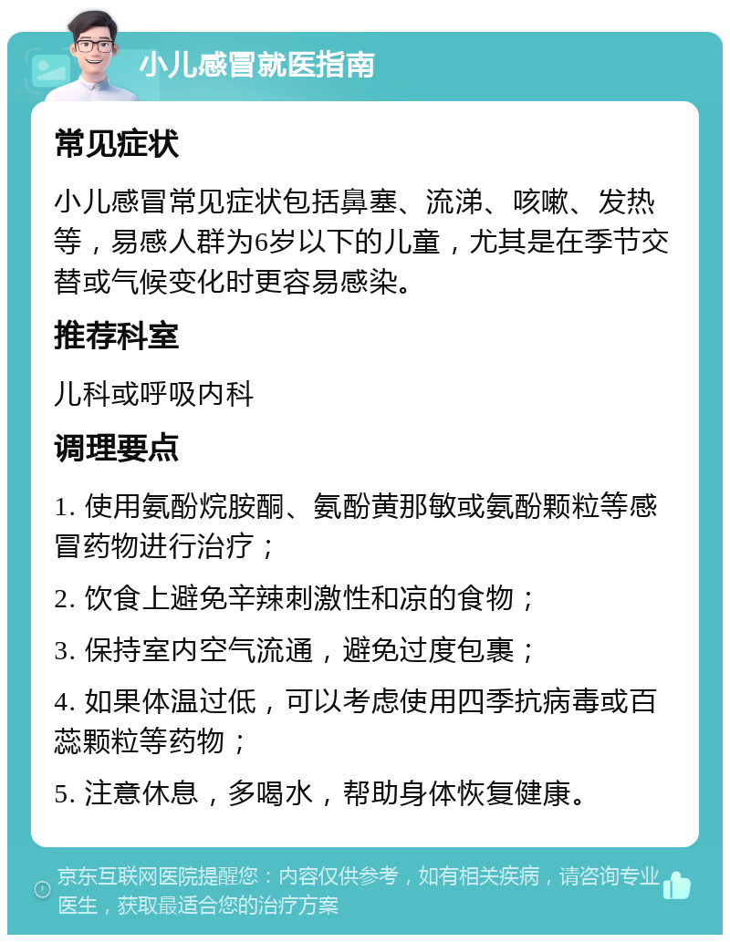 小儿感冒就医指南 常见症状 小儿感冒常见症状包括鼻塞、流涕、咳嗽、发热等，易感人群为6岁以下的儿童，尤其是在季节交替或气候变化时更容易感染。 推荐科室 儿科或呼吸内科 调理要点 1. 使用氨酚烷胺酮、氨酚黄那敏或氨酚颗粒等感冒药物进行治疗； 2. 饮食上避免辛辣刺激性和凉的食物； 3. 保持室内空气流通，避免过度包裹； 4. 如果体温过低，可以考虑使用四季抗病毒或百蕊颗粒等药物； 5. 注意休息，多喝水，帮助身体恢复健康。