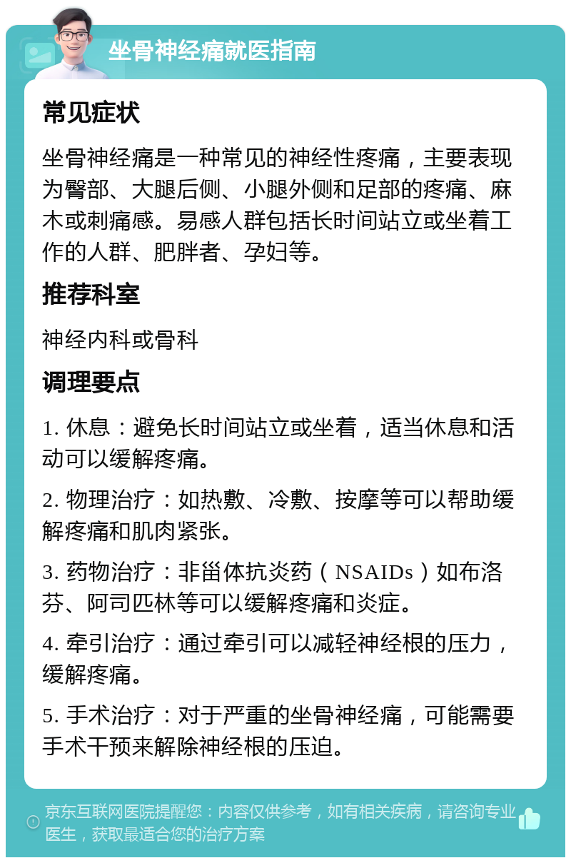 坐骨神经痛就医指南 常见症状 坐骨神经痛是一种常见的神经性疼痛，主要表现为臀部、大腿后侧、小腿外侧和足部的疼痛、麻木或刺痛感。易感人群包括长时间站立或坐着工作的人群、肥胖者、孕妇等。 推荐科室 神经内科或骨科 调理要点 1. 休息：避免长时间站立或坐着，适当休息和活动可以缓解疼痛。 2. 物理治疗：如热敷、冷敷、按摩等可以帮助缓解疼痛和肌肉紧张。 3. 药物治疗：非甾体抗炎药（NSAIDs）如布洛芬、阿司匹林等可以缓解疼痛和炎症。 4. 牵引治疗：通过牵引可以减轻神经根的压力，缓解疼痛。 5. 手术治疗：对于严重的坐骨神经痛，可能需要手术干预来解除神经根的压迫。